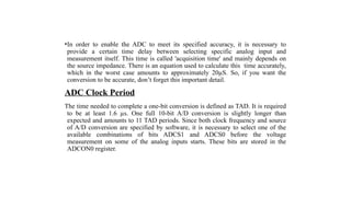 •In order to enable the ADC to meet its specified accuracy, it is necessary to
provide a certain time delay between selecting specific analog input and
measurement itself. This time is called 'acquisition time' and mainly depends on
the source impedance. There is an equation used to calculate this time accurately,
which in the worst case amounts to approximately 20µS. So, if you want the
conversion to be accurate, don’t forget this important detail.
ADC Clock Period
The time needed to complete a one-bit conversion is defined as TAD. It is required
to be at least 1.6 µs. One full 10-bit A/D conversion is slightly longer than
expected and amounts to 11 TAD periods. Since both clock frequency and source
of A/D conversion are specified by software, it is necessary to select one of the
available combinations of bits ADCS1 and ADCS0 before the voltage
measurement on some of the analog inputs starts. These bits are stored in the
ADCON0 register.
 
