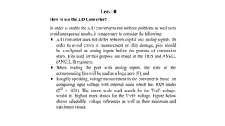 How to use the A/D Converter?
In order to enable the A/D converter to run without problems as well as to
avoid unexpected results, it is necessary to consider the following:
 A/D converter does not differ between digital and analog signals. In
order to avoid errors in measurement or chip damage, pins should
be configured as analog inputs before the process of conversion
starts. Bits used for this purpose are stored in the TRIS and ANSEL
(ANSELH) registers;
 When reading the port with analog inputs, the state of the
corresponding bits will be read as a logic zero (0); and
 Roughly speaking, voltage measurement in the converter is based on
comparing input voltage with internal scale which has 1024 marks
(210
= 1024). The lowest scale mark stands for the Vref- voltage,
whilst its highest mark stands for the Vref+ voltage. Figure below
shows selectable voltage references as well as their minimum and
maximum values.
Lec-10
 