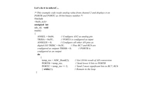 Let's do it in mikroC...
/* This example code reads analog value from channel 2 and displays it on
PORTB and PORTC as 10-bit binary number.*/
#include
<built_in.h>
unsigned int
adc_rd; void
main()
{
ANSEL = 0x04; // Configure AN2 as analog pin
TRISA = 0xFF; // PORTA is configured as input
ANSELH = 0; // Configure all other AN pins as
digital I/O TRISC = 0x3F; // Pins RC7 and RC6 are
configured as outputs TRISB = 0; // PORTB is
configured as an output
do
{
temp_res = ADC_Read(2); // Get 10-bit result of AD conversion
PORTB = temp_res; // Send lower 8 bits to PORTB
PORTC = temp_res >> 2; // Send 2 most significant bits to RC7, RC6
} while(1); // Remain in the loop
}
 