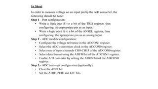 In Short
In order to measure voltage on an input pin by the A/D converter, the
following should be done:
Step 1 - Port configuration:
• Write a logic one (1) to a bit of the TRIS register, thus
configuring the appropriate pin as an input.
• Write a logic one (1) to a bit of the ANSEL register, thus
configuring the appropriate pin as an analog input.
Step 2 - ADC module configuration:
• Configure the voltage reference in the ADCON1 register.
• Select the ADC conversion clock in the ADCON0 register.
• Select one of input channels CH0-CH13 of the ADCON0 register.
• Select data format using the ADFM bit of the ADCON1 register.
• Enable A/D converter by setting the ADON bit of the ADCON0
register.
Step 3 - ADC interrupt configuration (optionally):
• Clear the ADIF bit.
• Set the ADIE, PEIE and GIE bits.
 