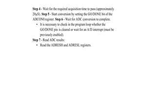 Step 4 - Wait for the required acquisition time to pass (approximately
20µS). Step 5 - Start conversion by setting the GO/DONE bit of the
ADCON0register. Step 6 - Wait for ADC conversion to complete.
• It is necessary to check in the program loop whether the
GO/DONE pin is cleared or wait for an A/D interrupt (must be
previouslyenabled).
Step 7 - Read ADC results:
• Read the ADRESH and ADRESL registers.
 