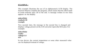 EXAMPLE :
This example illustrates the use of an alphanumeric LCD display. The
function libraries simplify this program, which means that the effort made
to create software pays off in the end. A message written in two lines
appears on the display:
mikroElekt
ronikaLCD
example
Two seconds later, the message in the second line is changed and
displays voltage present on the A/D converter input (the RA2 pin). For
example:
mikroElekt
ronika
voltage:3.1
41V
In true device, the current temperature or some other measured value
can be displayed instead of voltage.
 