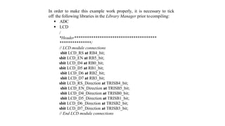In order to make this example work properly, it is necessary to tick
off the following libraries in the Library Manager prior tocompiling:
 ADC
 LCD
/
*Header***************************************
***************/
// LCD module connections
sbit LCD_RS at RB4_bit;
sbit LCD_EN at RB5_bit;
sbit LCD_D4 at RB0_bit;
sbit LCD_D5 at RB1_bit;
sbit LCD_D6 at RB2_bit;
sbit LCD_D7 at RB3_bit;
sbit LCD_RS_Direction at TRISB4_bit;
sbit LCD_EN_Direction at TRISB5_bit;
sbit LCD_D4_Direction at TRISB0_bit;
sbit LCD_D5_Direction at TRISB1_bit;
sbit LCD_D6_Direction at TRISB2_bit;
sbit LCD_D7_Direction at TRISB3_bit;
// End LCD module connections
 