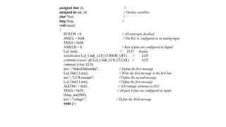 unsigned char ch; //
unsigned int adc_rd; // Declare variables
char *text; //
long tlong; //
void main()
{
INTCON = 0; // All interrupts disabled
ANSEL = 0x04; // Pin RA2 is configured as an analog input
TRISA = 0x04;
ANSELH = 0; // Rest of pins are configured as digital
Lcd_Init(); // LCD display
initialization Lcd_Cmd(_LCD_CURSOR_OFF); // LCD
command (cursor off) Lcd_Cmd(_LCD_CLEAR); // LCD
command (clear LCD)
text = "mikroElektronika"; // Define the first message
Lcd_Out(1,1,text); // Write the first message in the first line
text = "LCD example"; // Define the second message
Lcd_Out(2,1,text); // Define the first message
ADCON1 = 0x82; // A/D voltage reference is VCC
TRISA = 0xFF; // All port A pins are configured as inputs
Delay_ms(2000);
text = "voltage:"; // Define the third message
while (1)
 