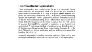 • Microcontroller Applications:
These small devices have revolutionized the world of electronics. Today
microcontrollers are everywhere, think of a device and you will find a
microcontroller somewhere in it. May it be your remote control, cell
phone air conditioner, microwave oven, DVD player, home monitoring
system, environmental control (greenhouse, factory, home) television or
all have a microcontroller sitting inside . These small devices can do so
much, that only imagination is the limit. Moreover they are very simple
to use, you don't need to be an expert in electronics to use them in your
next project. A basic understanding of electronics, and digital circuits is
all that is required to get started. Once you are in the business, sky is the
limit. Think of any logical application and you will find microcontroller
handling the job nicely.
Industrial automation including automatic assembly lines, robots and
quality control systems all are backed by some kind of microcontroller.
 