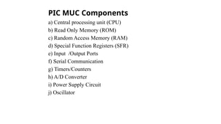PIC MUC Components
a) Central processing unit (CPU)
b) Read Only Memory (ROM)
c) Random Access Memory (RAM)
d) Special Function Registers (SFR)
e) Input /Output Ports
f) Serial Communication
g) Timers/Counters
h) A/D Converter
i) Power Supply Circuit
j) Oscillator
 