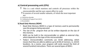 a) Central processing unit (CPU)
 This is a unit which monitors and controls all processes within the
microcontroller and the user cannot affect its work.
 It consists of several smaller subunits, of which the most important
are:
a) Instruction decoder
b) Arithmetical Logical Unit (ALU)
c) Accumulator
b) Read Only Memory (ROM)
• Read Only Memory (ROM) is a type of memory used to permanently
save the program being executed.
• The size of the program that can be written depends on the size of
this memory.
• ROM can be built in the microcontroller or added as external chip,
which depends on the type of the microcontroller.
• Today’s microcontrollers commonly use 16-bit addressing, which
means that they are able to address up to 64 Kb of memory, i.e. 65535
locations. As a novice, your program will rarely exceed the limit of
several hundred instructions. There are several types of ROM:-
 