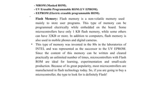  Flash Memory: Flash memory is a non-volatile memory used
mainly to store user programs. This type of memory can be
programmed electrically while embedded on the board. Some
microcontrollers have only 1 KB flash memory, while some others
can have 32KB or more. In addition to computers, flash memory is
also used in mobile phones and digital cameras.
• This type of memory was invented in the 80s in the laboratories of
INTEL and was represented as the successor to the UV EPROM.
Since the content of this memory can be written and cleared
practically an unlimited number of times, microcontrollers with Flash
ROM are ideal for learning, experimentation and small-scale
production. Because of its great popularity, most microcontrollers are
manufactured in flash technology today. So, if you are going to buy a
microcontroller, the type to look for is definitely Flash!
- MROM (Masked ROM).
- UV Erasable Programmable ROM (UV EPROM).
- EEPROM (Electric erasable programmable ROM).
 