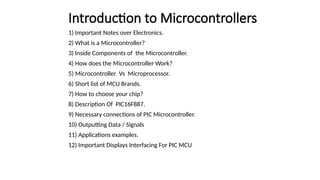 Introduction to Microcontrollers
1) Important Notes over Electronics.
2) What is a Microcontroller?
3) Inside Components of the Microcontroller.
4) How does the Microcontroller Work?
5) Microcontroller Vs Microprocessor.
6) Short list of MCU Brands.
7) How to choose your chip?
8) Description Of PIC16F887.
9) Necessary connections of PIC Microcontroller.
10) Outputting Data / Signals
11) Applications examples.
12) Important Displays Interfacing For PIC MCU
 