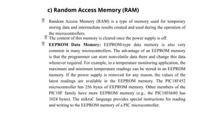  Random Access Memory (RAM) is a type of memory used for temporary
storing data and intermediate results created and used during the operation of
the microcontrollers.
 The content of this memory is cleared once the power supply is off.
 EEPROM Data Memory: EEPROM-type data memory is also very
common in many microcontrollers. The advantage of an EEPROM memory
is that the programmer can store nonvolatile data there and change this data
whenever required. For example, in a temperature monitoring application, the
maximum and minimum temperature readings can be stored in an EEPROM
memory. If the power supply is removed for any reason, the values of the
latest readings are available in the EEPROM memory. The PIC18F452
microcontroller has 256 bytes of EEPROM memory. Other members of the
PIC18F family have more EEPROM memory (e.g., the PIC18F6680 has
1024 bytes). The mikroC language provides special instructions for reading
and writing to the EEPROM memory of a PIC microcontroller.
c) Random Access Memory (RAM)
 