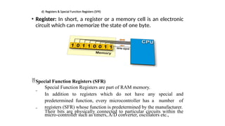 d) Registers & Special Function Registers (SFR)
• Register: In short, a register or a memory cell is an electronic
circuit which can memorize the state of one byte.
Special Function Registers (SFR)
 Special Function Registers are part of RAM memory.
 In addition to registers which do not have any special and
predetermined function, every microcontroller has a number of
registers (SFR) whose function is predetermined by the manufacturer.
 Their bits are physically connected to particular circuits within the
micro-controller such as timers, A/D converter, oscillators etc.,
 