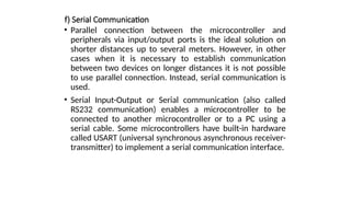 f) Serial Communication
• Parallel connection between the microcontroller and
peripherals via input/output ports is the ideal solution on
shorter distances up to several meters. However, in other
cases when it is necessary to establish communication
between two devices on longer distances it is not possible
to use parallel connection. Instead, serial communication is
used.
• Serial Input-Output or Serial communication (also called
RS232 communication) enables a microcontroller to be
connected to another microcontroller or to a PC using a
serial cable. Some microcontrollers have built-in hardware
called USART (universal synchronous asynchronous receiver-
transmitter) to implement a serial communication interface.
 