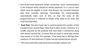 • One of the most important things concerning serial communication
is the Protocol which should be strictly observed. It is a set of rules
which must be applied in order that devices can correctly interpret
data they mutually exchange. Fortunately, the microcontroller
automatically takes care of this, so that the work of the
programmer/user is reduced to simple write (data to be sent) and
read (received data).
• Baud Rate: The term baud rate is used to denote the number of bits
transferred per second [bps]. Note that it refers to bits, not bytes. It is
usually required by the protocol that each byte is transferred along
with several control bits. It means that one byte in serial data stream
may consist of 11 bits. For example, if the baud rate is 300 bps then
maximum 37 and minimum 27 bytes may be transferred per second.
• The most commonly used serial communication systems are:
 