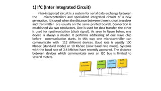 1) I²C (Inter Integrated Circuit)
Inter-integrated circuit is a system for serial data exchange between
the microcontrollers and specialized integrated circuits of a new
generation. It is used when the distance between them is short (receiver
and transmitter are usually on the same printed board). Connection is
established via two conductors. One is used for data transfer, the other
is used for synchronization (clock signal). As seen in figure below, one
device is always a master. It performs addressing of one slave chip
before communication starts. In this way one microcontroller can
communicate with 112 different devices. Baud rate is usually 100
Kb/sec (standard mode) or 10 Kb/sec (slow baud rate mode). Systems
with the baud rate of 3.4 Mb/sec have recently appeared. The distance
between devices which communicate over an I2C bus is limited to
several meters.
 
