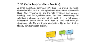 2) SPI (Serial Peripheral Interface Bus)
A serial peripheral interface (SPI) bus is a system for serial
communication which uses up to four conductors, commonly
three. One conductor is used for data receiving, one for data
sending, one for synchronization and one alternatively for
selecting a device to communicate with. It is a full duplex
connection, which means that data is sent and received
simultaneously. The maximum baud rate is higher than that in
the I2C communication system.
 
