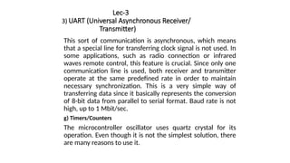 Lec-3
3) UART (Universal Asynchronous Receiver/
Transmitter)
This sort of communication is asynchronous, which means
that a special line for transferring clock signal is not used. In
some applications, such as radio connection or infrared
waves remote control, this feature is crucial. Since only one
communication line is used, both receiver and transmitter
operate at the same predefined rate in order to maintain
necessary synchronization. This is a very simple way of
transferring data since it basically represents the conversion
of 8-bit data from parallel to serial format. Baud rate is not
high, up to 1 Mbit/sec.
g) Timers/Counters
The microcontroller oscillator uses quartz crystal for its
operation. Even though it is not the simplest solution, there
are many reasons to use it.
 