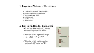 1) Important Notes over Electronics
a) Pull Down Resistor Connection.
b) Pull UP Resistor Connection.
c) Relay Driver Circuit.
d) Logic Gates.
e) Test Board.
a) Pull Down Resistor Connection
- We use it to prevent the pin's voltage
to be floating due to the noises.
- When the switch is pressed, we get
input HIGH on the pin "B".
- When the switch isn't pressed, we
get input LOW on the pin "B".
 