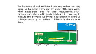 The frequency of such oscillator is precisely defined and very
stable, so that pulses it generates are always of the same width,
which makes them ideal for time measurement. Such
oscillators are also used in quartz watches. If it is necessary to
measure time between two events, it is sufficient to count up
pulses generated by this oscillator. This is exactly what the timer
does.
 