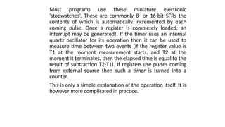 Most programs use these miniature electronic
‘stopwatches’. These are commonly 8- or 16-bit SFRs the
contents of which is automatically incremented by each
coming pulse. Once a register is completely loaded, an
interrupt may be generated!. If the timer uses an internal
quartz oscillator for its operation then it can be used to
measure time between two events (if the register value is
T1 at the moment measurement starts, and T2 at the
moment it terminates, then the elapsed time is equal to the
result of subtraction T2-T1). If registers use pulses coming
from external source then such a timer is turned into a
counter.
This is only a simple explanation of the operation itself. It is
however more complicated in practice.
 