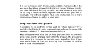 It is easy to measure short time intervals, up to 256 microseconds, in the
way described above because it is the largest number that one register
can store. This restriction may be easily overcome in several ways such
as by using a slower oscillator, registers with more bits, prescaler or
interrupts. The first two solutions have some weaknesses so it is more
recommended to use prescalers or interrupts.
Using a Prescaler in Timer Operation:
A prescaler is an electronic device used to reduce frequency by a
predetermined factor. In order to generate one pulse on its output, it is
necessary to bring 1, 2 , 4 or more pulses on its input.
Most microcontrollers have one or more prescalers built in and their
division rate may be changed from within the program. The prescaler is
used when it is necessary to measure longer periods of time. If one
prescaler is shared by timer and watchdog timer, it cannot be used by
both of them simultaneously.
 