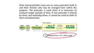 Most microcontrollers have one or more prescalers built in
and their division rate may be changed from within the
program. The prescaler is used when it is necessary to
measure longer periods of time. If one prescaler is shared
by timer and watchdog timer, it cannot be used by both of
them simultaneously.
 