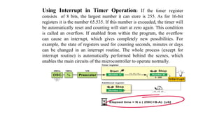 Using Interrupt in Timer Operation: If the timer register
consists of 8 bits, the largest number it can store is 255. As for 16-bit
registers it is the number 65.535. If this number is exceeded, the timer will
be automatically reset and counting will start at zero again. This condition
is called an overflow. If enabled from within the program, the overflow
can cause an interrupt, which gives completely new possibilities. For
example, the state of registers used for counting seconds, minutes or days
can be changed in an interrupt routine. The whole process (except for
interrupt routine) is automatically performed behind the scenes, which
enables the main circuits of the microcontroller to operate normally.
 