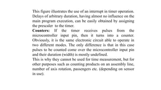 This figure illustrates the use of an interrupt in timer operation.
Delays of arbitrary duration, having almost no influence on the
main program execution, can be easily obtained by assigning
the prescaler to the timer.
Counters: If the timer receives pulses from the
microcontroller input pin, then it turns into a counter.
Obviously, it is the same electronic circuit able to operate in
two different modes. The only difference is that in this case
pulses to be counted come over the microcontroller input pin
and their duration (width) is mostly undefined.
This is why they cannot be used for time measurement, but for
other purposes such as counting products on an assembly line,
number of axis rotation, passengers etc. (depending on sensor
in use).
 