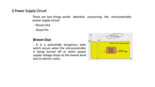 i) Power Supply Circuit
There are two things worth attention concerning the microcontroller
power supply circuit:
- Brown Out
- Reset Pin
Brown Out:
- It is a potentially dangerous state
which occurs when the microcontroller
is being turned off or when power
supply voltage drops to the lowest level
due to electric noise.
 