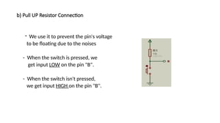 b) Pull UP Resistor Connection
- We use it to prevent the pin's voltage
to be floating due to the noises
- When the switch is pressed, we
get input LOW on the pin "B".
- When the switch isn't pressed,
we get input HIGH on the pin "B".
 