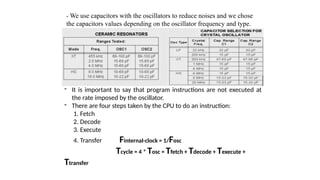 - We use capacitors with the oscillators to reduce noises and we chose
the capacitors values depending on the oscillator frequency and type.
- It is important to say that program instructions are not executed at
the rate imposed by the oscillator.
- There are four steps taken by the CPU to do an instruction:
1. Fetch
2. Decode
3. Execute
4. Transfer Finternal-clock = 1/Fosc
Tcycle = 4 * Tosc = Tfetch + Tdecode + Texecute +
Ttransfer
 
