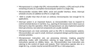 • Microprocessor is a single chip CPU, microcontroller contains, a CPU and much of the
remaining circuitry of a complete microcomputer system in a single chip.
• Microcontroller includes RAM, ROM, serial and parallel interface, timer, interrupt
schedule circuitry (in addition to CPU) in a single chip.
• RAM is smaller than that of even an ordinary microcomputer, but enough for its
applications.
• Interrupt system is an important feature, as microcontrollers have to respond to
control oriented devices in real time. E.g., opening of microwave oven’s door cause an
interrupt to stop the operation. (Most microprocessors can also implement powerful
interrupt schemes, but external components are usually needed).
• Microprocessors are most commonly used as the CPU in microcomputer systems.
Microcontrollers are used in small, minimum component designs performing control-
oriented activities.
• Microprocessor instruction sets are processing intensive, implying powerful
addressing modes with instructions catering to large volumes of data. Their
instructions operate on nibbles, bytes, etc. Microcontrollers have instruction sets
catering to the control of inputs and outputs. Their instructions operate also on a
single bit. E.g., a motor may be turned ON and OFF by a 1-bit output port.
 
