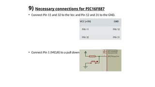 9) Necessary connections for PIC16F887
• Connect Pin 11 and 32 to the Vcc and Pin 12 and 31 to the GND.
• Connect Pin 1 (MCLR) to a pull down resistor connection.
 