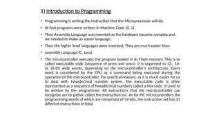 1) Introduction to Programming
• Programming is writing the instruction that the Microprocessor will do.
• At first programs were written in Machine Code (0, 1).
• Then Assembly Language was invented as the hardware became complex and
we needed to make an easier language.
• Then the higher level languages were invented, They are much easier than
• assembly Language (C, Java).
• The microcontroller executes the program loaded in its Flash memory. This is so
called executable code (sequence of zeros and ones). It is organized in 12-, 14-
or 16-bit wide words, depending on the microcontroller’s architecture. Every
word is considered by the CPU as a command being executed during the
operation of the microcontroller. For practical reasons, as it is much easier for us
to deal with hexadecimal number system, the executable code is often
represented as a sequence of hexadecimal numbers called a Hex code. It used to
be written by the programmer. All instructions that the microcontroller can
recognize are to gather called the Instruction set. As for PIC microcontrollers the
programming words of which are comprised of 14 bits, the instruction set has 35
different instructions in total.
 