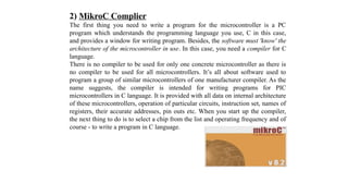 2) MikroC Complier
The first thing you need to write a program for the microcontroller is a PC
program which understands the programming language you use, C in this case,
and provides a window for writing program. Besides, the software must 'know' the
architecture of the microcontroller in use. In this case, you need a compiler for C
language.
There is no compiler to be used for only one concrete microcontroller as there is
no compiler to be used for all microcontrollers. It’s all about software used to
program a group of similar microcontrollers of one manufacturer compiler. As the
name suggests, the compiler is intended for writing programs for PIC
microcontrollers in C language. It is provided with all data on internal architecture
of these microcontrollers, operation of particular circuits, instruction set, names of
registers, their accurate addresses, pin outs etc. When you start up the compiler,
the next thing to do is to select a chip from the list and operating frequency and of
course - to write a program in C language.
 