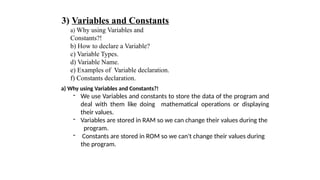 3) Variables and Constants
a) Why using Variables and
Constants?!
b) How to declare a Variable?
c) Variable Types.
d) Variable Name.
e) Examples of Variable declaration.
f) Constants declaration.
a) Why using Variables and Constants?!
- We use Variables and constants to store the data of the program and
deal with them like doing mathematical operations or displaying
their values.
- Variables are stored in RAM so we can change their values during the
program.
- Constants are stored in ROM so we can't change their values during
the program.
 