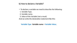 b) How to declare a Variable?
• To declare a variable we need to describe the following:
1. Variable Type.
2. Variable name.
3. Value of the Variable (not a must).
And we write the declaration statement like this:
Variable Type Variable name = Variable Value;
 