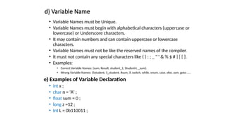 d) Variable Name
• Variable Names must be Unique.
• Variable Names must begin with alphabetical characters (uppercase or
lowercase) or Underscore characters.
• It may contain numbers and can contain uppercase or lowercase
characters.
• Variable Names must not be like the reserved names of the compiler.
• It must not contain any special characters like ( ) : ; _ " ' & % $ # } [ { ].
• Examples:
• Correct Variable Names: (sum, Result, student_1, Student4, _sum).
• Wrong Variable Names: (5student, 5_student, #sum, if, switch, while, enum, case, else, asm, goto .....
e) Examples of Variable Declaration
• int x ;
• char n = 'A' ;
• float sum = 0 ;
• long z =12 ;
• Int L = 0b110011 ;
 