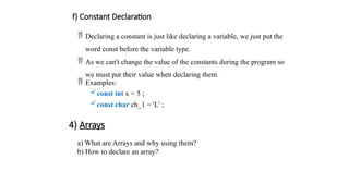 f) Constant Declaration
 Declaring a constant is just like declaring a variable, we just put the
word const before the variable type.
 As we can't change the value of the constants during the program so
we must put their value when declaring them.
 Examples:
const int x = 5 ;
const char ch_1 = 'L' ;
4) Arrays
a) What are Arrays and why using them?
b) How to declare an array?
 