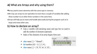 a) What are Arrays and why using them?
•Array used to store elements with the same type in memory.
•We may use arrays to one operation to more than a couple of variables like adding
three number to an other three numbers in the same time.
•Arrays will help you to store and handle data easily during the program such as in
loops and many other uses.
b) How to declare an array?
 Like a variable with declaring name and type but we need to
add the number of elements (optional).
 Index of the elements of an array begins from zero.
 char name [ ] = "Ahmed" ;
 int numbers [4] = {1, 2, 3, 4} ;
 char name [ ] = {'A', 'h', 'm', 'e', 'd'} ;
 