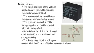 Relays rating is :
• The value and type of the voltage
applied across the coil to energize
the electromagnetic field.
• The max current can pass through
the contact without having a fault.
• The type and max value of the
voltage applied across the contact
without having a fault.
• Relay Driver circuit is a circuit used
to allow any IC to control any load
through a Relay.
• The Relay may require voltage or
current that the IC can't afford so we use this circuit.
 