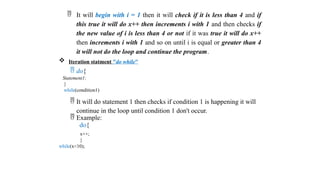  It will begin with i = 1 then it will check if it is less than 4 and if
this true it will do x++ then increments i with 1 and then checks if
the new value of i is less than 4 or not if it was true it will do x++
then increments i with 1 and so on until i is equal or greater than 4
it will not do the loop and continue the program.
 Iteration statment "do while"
 do{
Statement1;
}
while(condition1)
 It will do statement 1 then checks if condition 1 is happening it will
continue in the loop until condition 1 don't occur.
 Example:
do{
x++;
}
while(x<10);
 
