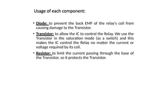 Usage of each component:
• Diode: to prevent the back EMF of the relay's coil from
causing damage to the Transistor.
• Transistor: to allow the IC to control the Relay, We use the
Transistor in the saturation mode (as a switch) and this
makes the IC control the Relay no matter the current or
voltage required by its coil.
• Resistor: to limit the current passing through the base of
the Transistor, so it protects the Transistor.
 