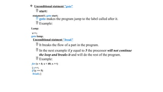  Unconditional statment "goto"
 start:
statement1; goto start;
 goto makes the program jump to the label called after it.
 Example:
Lamp:
x++;
goto lamp;
Unconditional statment "break"
 It breaks the flow of a part in the program.
 In the next example if y equal to 5 the processor will not continue
the loop and breaks it and will do the rest of the program.
 Example:
for (x = 4; x < 40; x ++)
{ y++;
if (y == 5)
break; }
 