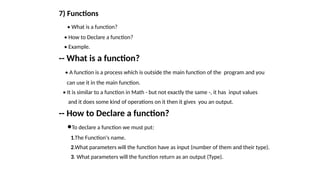 7) Functions
• What is a function?
• How to Declare a function?
• Example.
-- What is a function?
• A function is a process which is outside the main function of the program and you
can use it in the main function.
• It is similar to a function in Math - but not exactly the same -, it has input values
and it does some kind of operations on it then it gives you an output.
-- How to Declare a function?
•To declare a function we must put:
1.The Function's name.
2.What parameters will the function have as input (number of them and their type).
3. What parameters will the function return as an output (Type).
 
