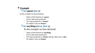  Example
 int square (int x)
In this example we here declared:
 Name of the function as square.
 It have one input parameter.
 The input parameter is integer.
 Its output is also an integer.
 int anything (int x, char y)
In this example we here declared:
 Name of the function as anything.
 It have two input parameters.
 The input parameter is integer and the other one is char.
 Its output is also an integer.
 