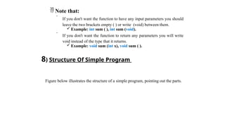  Note that:
 If you don't want the function to have any input parameters you should
leave the two brackets empty ( ) or write (void) between them.
 Example: int sum ( ), int sum (void).
 If you don't want the function to return any parameters you will write
void instead of the type that it returns.
 Example: void sum (int x), void sum ( ).
8) Structure Of Simple Program
Figure below illustrates the structure of a simple program, pointing out the parts.
 