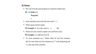 9) Notes
 We will write the main program in a function called main.
void main ( ) {
Program!
}
 Each statement must end with semi colon " ; ".
 White spaces doesn't matter.
Example: x = 6; is the same as x =6;
 Names are case sensitive (upper case and lower case).
Example: x is different from X
 To write comments use // before them for one line comment
and for more than one line comment use /* in the beginning and
*/ at the end of the comment.
 