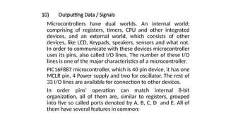 10) Outputting Data / Signals
Microcontrollers have dual worlds. An internal world;
comprising of registers, timers, CPU and other integrated
devices, and an external world, which consists of other
devices, like LCD, Keypads, speakers, sensors and what not.
In order to communicate with these devices microcontroller
uses its pins, also called I/O lines. The number of these I/O
lines is one of the major characteristics of a microcontroller.
PIC16F887 microcontroller, which is 40 pin device, it has one
MCLR pin, 4 Power supply and two for oscillator. The rest of
33 I/O lines are available for connection to other devices.
In order pins’ operation can match internal 8-bit
organization, all of them are, similar to registers, grouped
into five so called ports denoted by A, B, C, D and E. All of
them have several features in common:
 