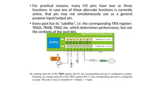 • For practical reasons, many I/O pins have two or three
functions. In case any of these alternate functions is currently
active, that pin may not simultaneously use as a general
purpose input/output pin.
• Every port has its “satellite”, i.e. the corresponding TRIS register:
TRISA, TRISB, TRISC etc. which determines performance, but not
the contents of the port bits.
By clearing some bit of the TRIS register (bit=0), the corresponding port pin is configured as output.
Similarly, by setting some bit of the TRIS register (bit=1), the corresponding port pin is configured
as input. This rule is easy to remember 0 = Output, 1 = Input.
 