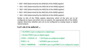• RA0 = AN0 (determined by the ANS0 bit of the ANSELregister)
• RA1 = AN1 (determined by the ANS1 bit of the ANSELregister)
• RA2 = AN2 (determined by the ANS2 bit of the ANSELregister)
• RA3 = AN3 (determined by the ANS3 bit of the ANSELregister)
• RA5 = AN4 (determined by the ANS4 bit of the ANSELregister)
Similar to bits of the TRISA register determine which of the pins are to be
configured as inputs and which ones as outputs, the appropriate bits of the ANSEL
register determine whether pins are to be configured as analog inputs or digital
inputs/outputs.
Let's do it in mikroC...
// The PORTA.2 pin is configured as a digital input.
// All other PORTA pins are digital outputs
ANSEL = ANSELH = 0; // All I/O pins are configured as digital
PORTA = 0; // All PORTA pins are cleared
TRISA = 0b00000100; // All PORTA pins except PORTA.2 are configured as outputs
 